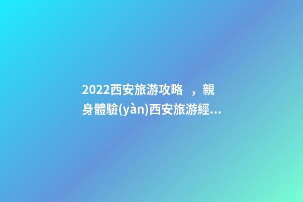 2022西安旅游攻略，親身體驗(yàn)西安旅游經(jīng)歷分享與景點(diǎn)路線推薦